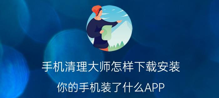 手机清理大师怎样下载安装 你的手机装了什么APP，哪些app可以删除？